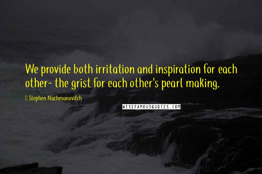 Stephen Nachmanovitch Quotes: We provide both irritation and inspiration for each other- the grist for each other's pearl making.