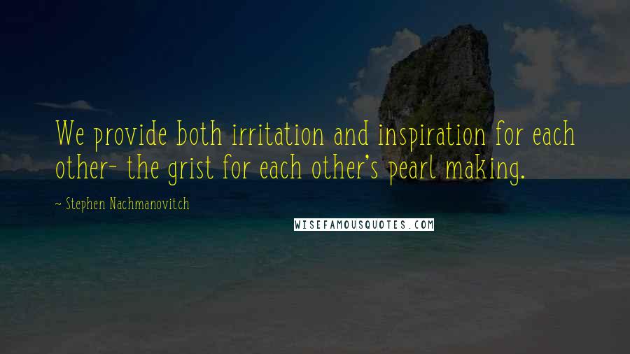 Stephen Nachmanovitch Quotes: We provide both irritation and inspiration for each other- the grist for each other's pearl making.