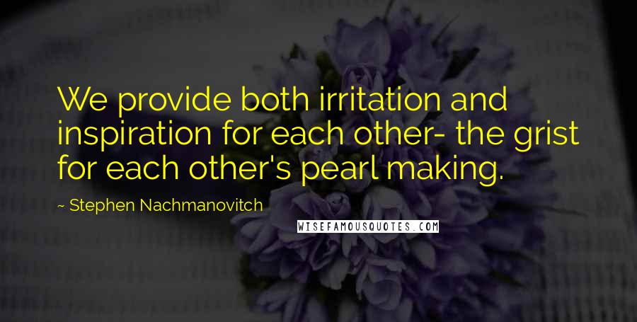 Stephen Nachmanovitch Quotes: We provide both irritation and inspiration for each other- the grist for each other's pearl making.