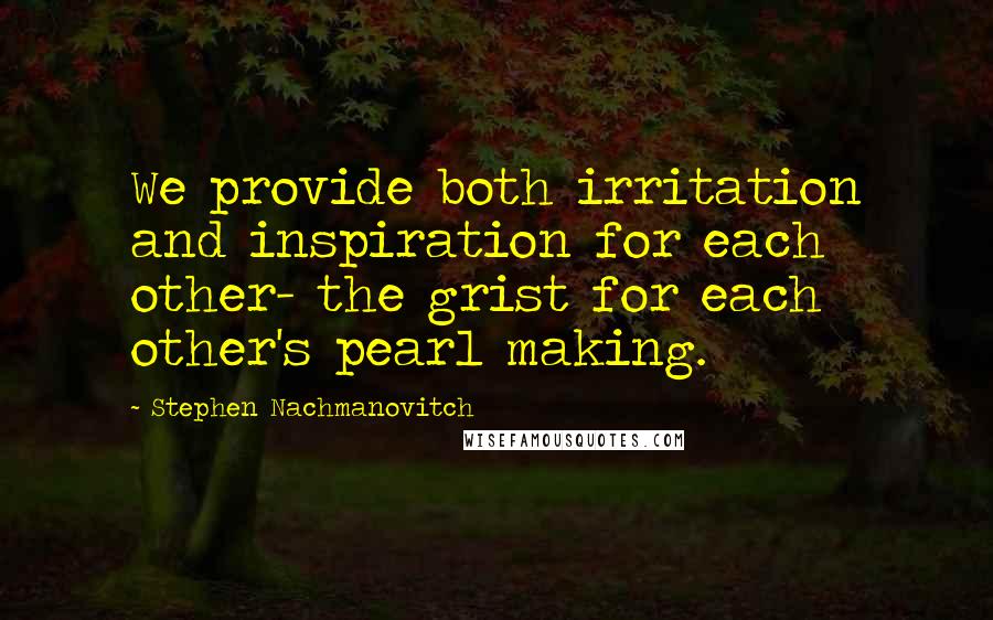 Stephen Nachmanovitch Quotes: We provide both irritation and inspiration for each other- the grist for each other's pearl making.