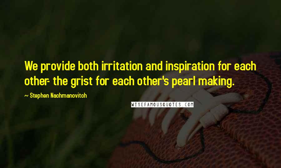 Stephen Nachmanovitch Quotes: We provide both irritation and inspiration for each other- the grist for each other's pearl making.