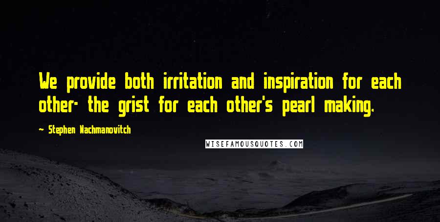 Stephen Nachmanovitch Quotes: We provide both irritation and inspiration for each other- the grist for each other's pearl making.