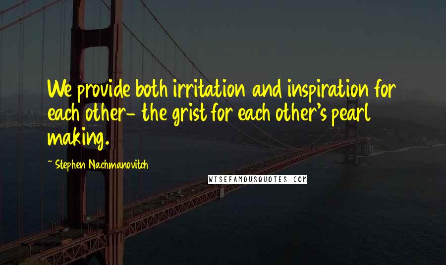 Stephen Nachmanovitch Quotes: We provide both irritation and inspiration for each other- the grist for each other's pearl making.