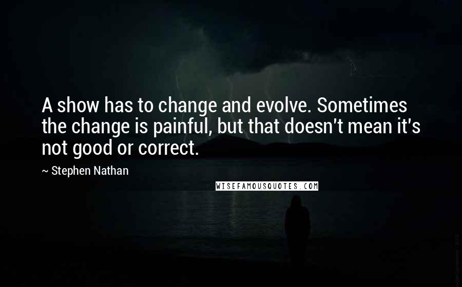 Stephen Nathan Quotes: A show has to change and evolve. Sometimes the change is painful, but that doesn't mean it's not good or correct.