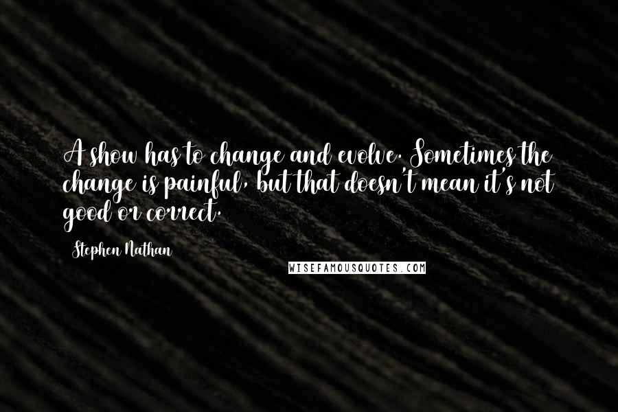 Stephen Nathan Quotes: A show has to change and evolve. Sometimes the change is painful, but that doesn't mean it's not good or correct.