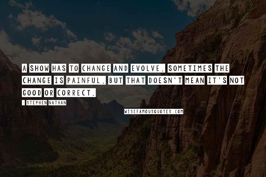 Stephen Nathan Quotes: A show has to change and evolve. Sometimes the change is painful, but that doesn't mean it's not good or correct.