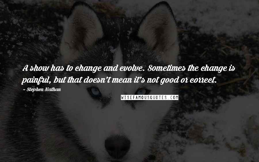 Stephen Nathan Quotes: A show has to change and evolve. Sometimes the change is painful, but that doesn't mean it's not good or correct.