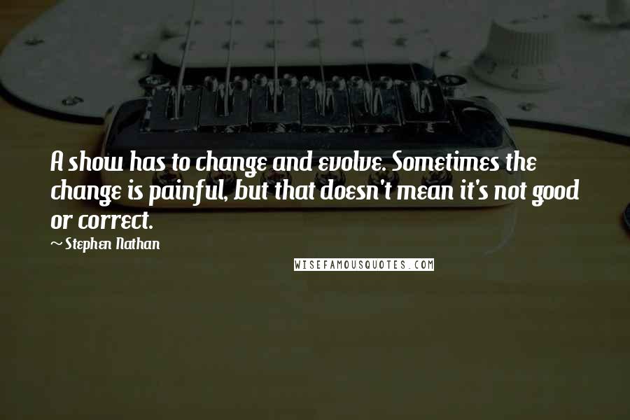 Stephen Nathan Quotes: A show has to change and evolve. Sometimes the change is painful, but that doesn't mean it's not good or correct.