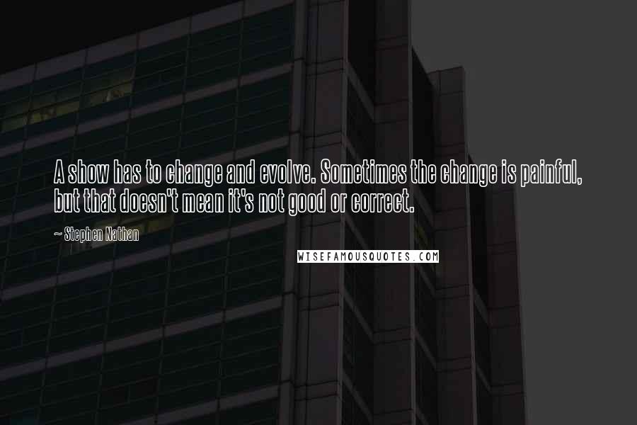 Stephen Nathan Quotes: A show has to change and evolve. Sometimes the change is painful, but that doesn't mean it's not good or correct.