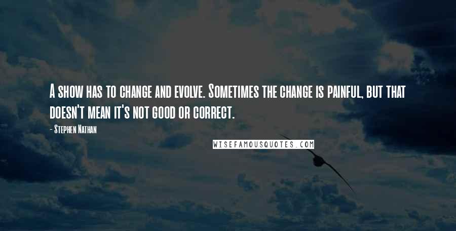 Stephen Nathan Quotes: A show has to change and evolve. Sometimes the change is painful, but that doesn't mean it's not good or correct.