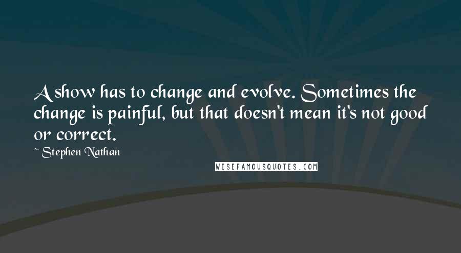 Stephen Nathan Quotes: A show has to change and evolve. Sometimes the change is painful, but that doesn't mean it's not good or correct.