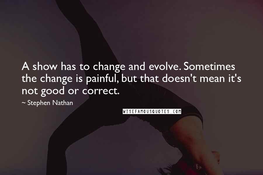 Stephen Nathan Quotes: A show has to change and evolve. Sometimes the change is painful, but that doesn't mean it's not good or correct.