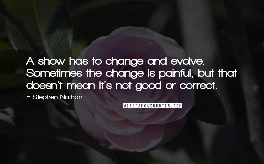 Stephen Nathan Quotes: A show has to change and evolve. Sometimes the change is painful, but that doesn't mean it's not good or correct.