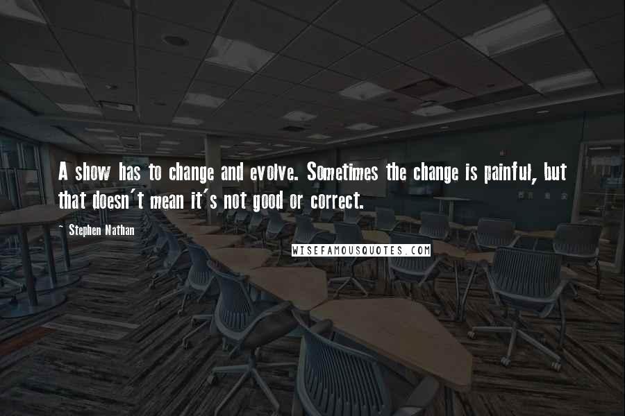 Stephen Nathan Quotes: A show has to change and evolve. Sometimes the change is painful, but that doesn't mean it's not good or correct.