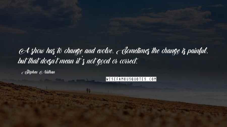 Stephen Nathan Quotes: A show has to change and evolve. Sometimes the change is painful, but that doesn't mean it's not good or correct.