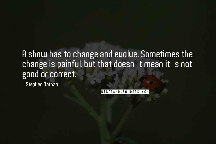 Stephen Nathan Quotes: A show has to change and evolve. Sometimes the change is painful, but that doesn't mean it's not good or correct.