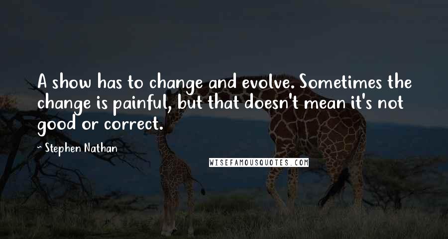 Stephen Nathan Quotes: A show has to change and evolve. Sometimes the change is painful, but that doesn't mean it's not good or correct.