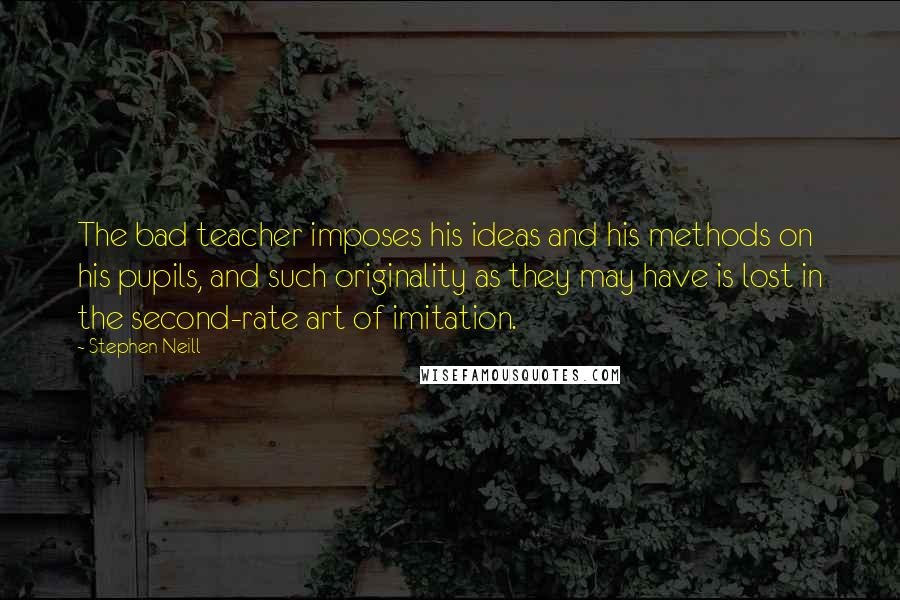 Stephen Neill Quotes: The bad teacher imposes his ideas and his methods on his pupils, and such originality as they may have is lost in the second-rate art of imitation.