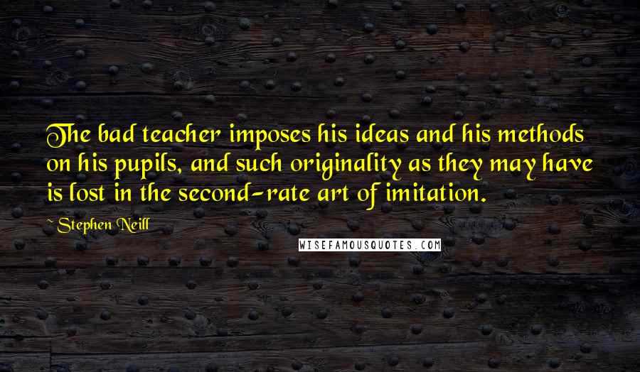 Stephen Neill Quotes: The bad teacher imposes his ideas and his methods on his pupils, and such originality as they may have is lost in the second-rate art of imitation.