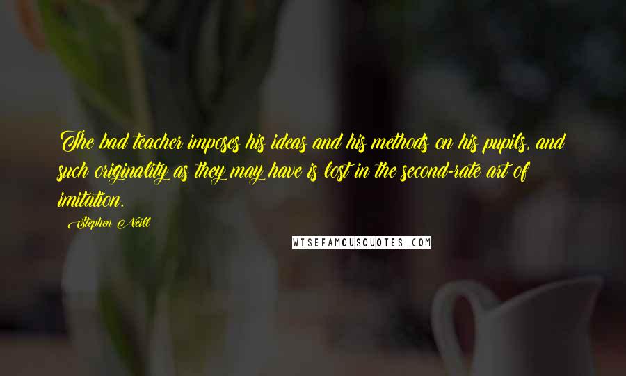 Stephen Neill Quotes: The bad teacher imposes his ideas and his methods on his pupils, and such originality as they may have is lost in the second-rate art of imitation.