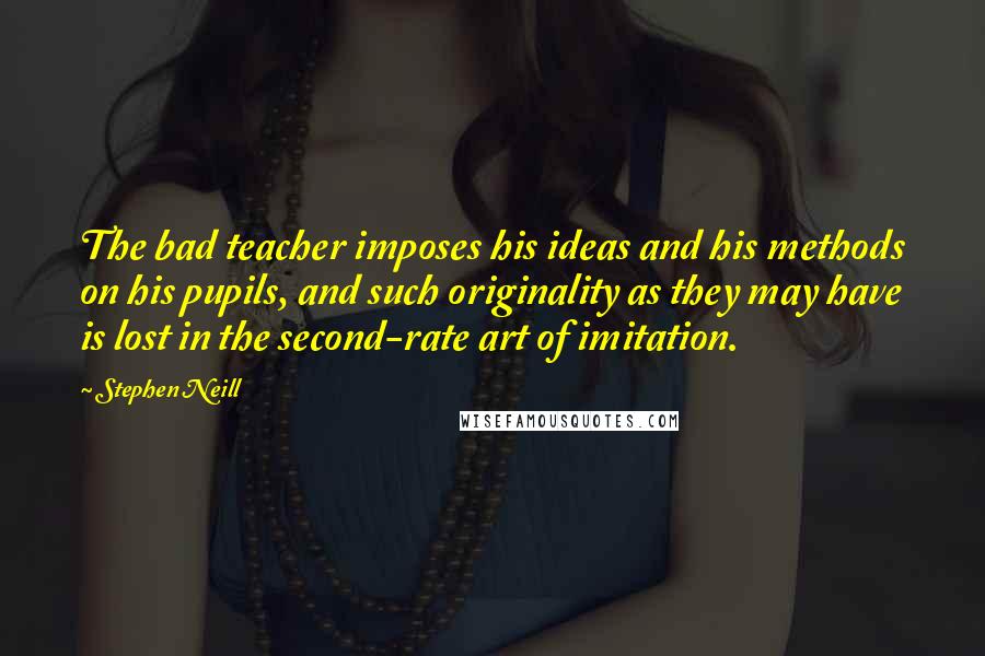 Stephen Neill Quotes: The bad teacher imposes his ideas and his methods on his pupils, and such originality as they may have is lost in the second-rate art of imitation.