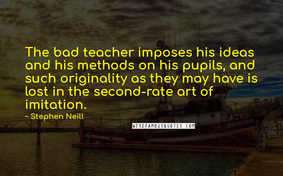 Stephen Neill Quotes: The bad teacher imposes his ideas and his methods on his pupils, and such originality as they may have is lost in the second-rate art of imitation.