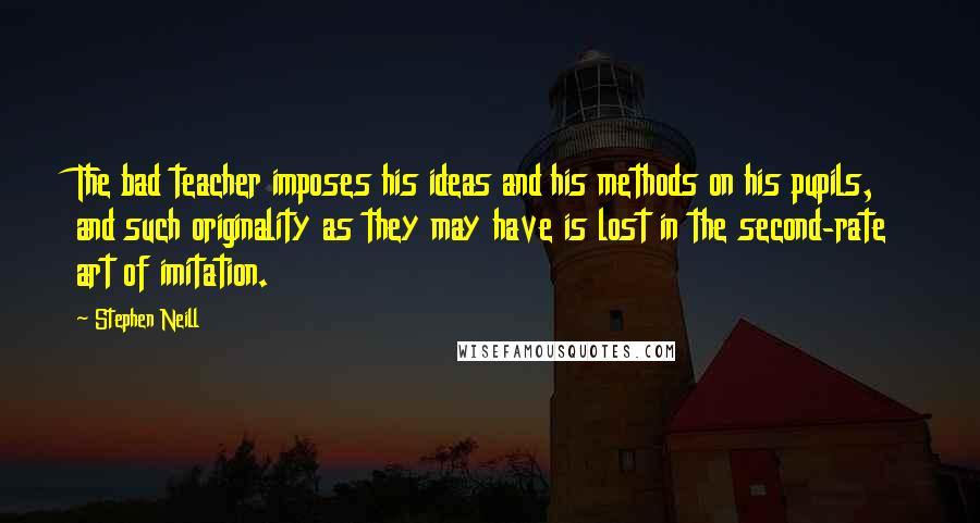 Stephen Neill Quotes: The bad teacher imposes his ideas and his methods on his pupils, and such originality as they may have is lost in the second-rate art of imitation.