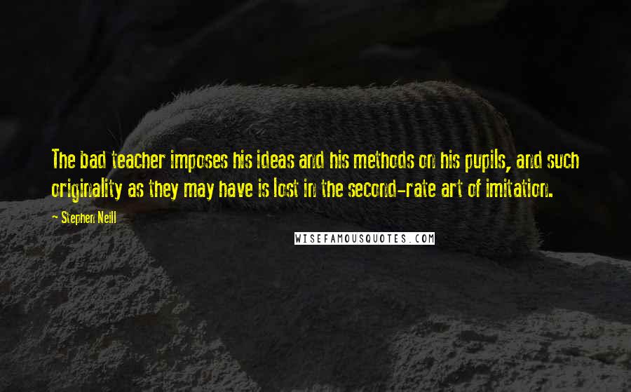 Stephen Neill Quotes: The bad teacher imposes his ideas and his methods on his pupils, and such originality as they may have is lost in the second-rate art of imitation.