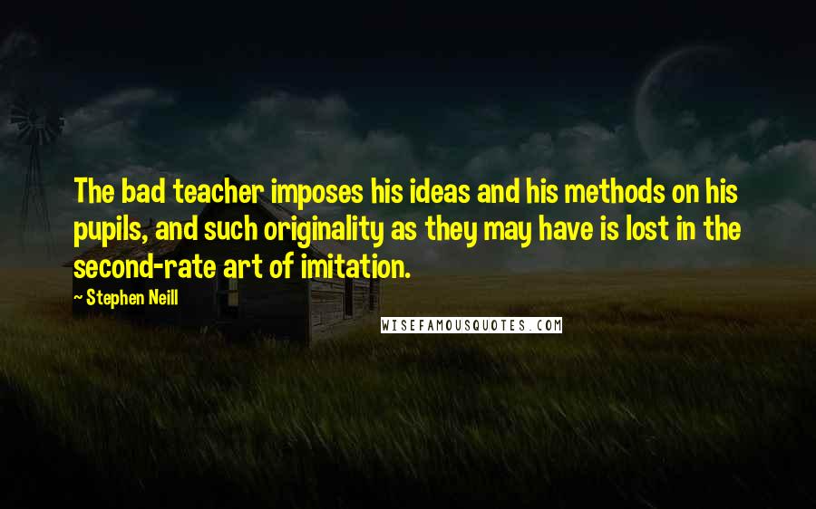 Stephen Neill Quotes: The bad teacher imposes his ideas and his methods on his pupils, and such originality as they may have is lost in the second-rate art of imitation.