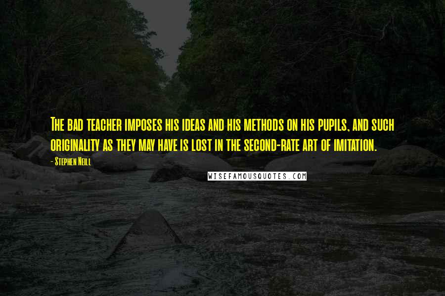 Stephen Neill Quotes: The bad teacher imposes his ideas and his methods on his pupils, and such originality as they may have is lost in the second-rate art of imitation.