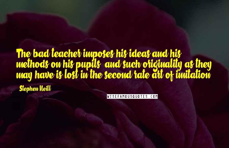 Stephen Neill Quotes: The bad teacher imposes his ideas and his methods on his pupils, and such originality as they may have is lost in the second-rate art of imitation.