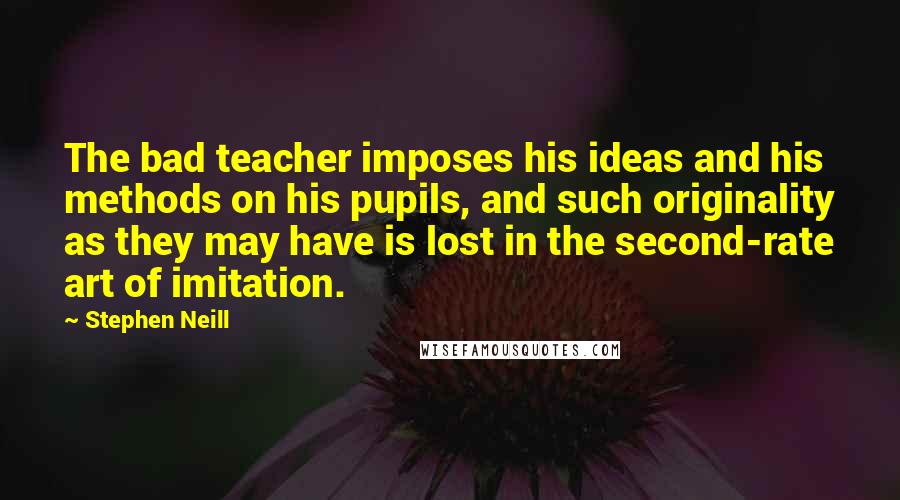 Stephen Neill Quotes: The bad teacher imposes his ideas and his methods on his pupils, and such originality as they may have is lost in the second-rate art of imitation.