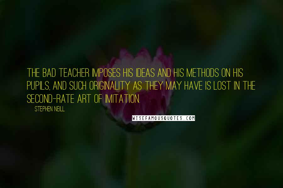 Stephen Neill Quotes: The bad teacher imposes his ideas and his methods on his pupils, and such originality as they may have is lost in the second-rate art of imitation.