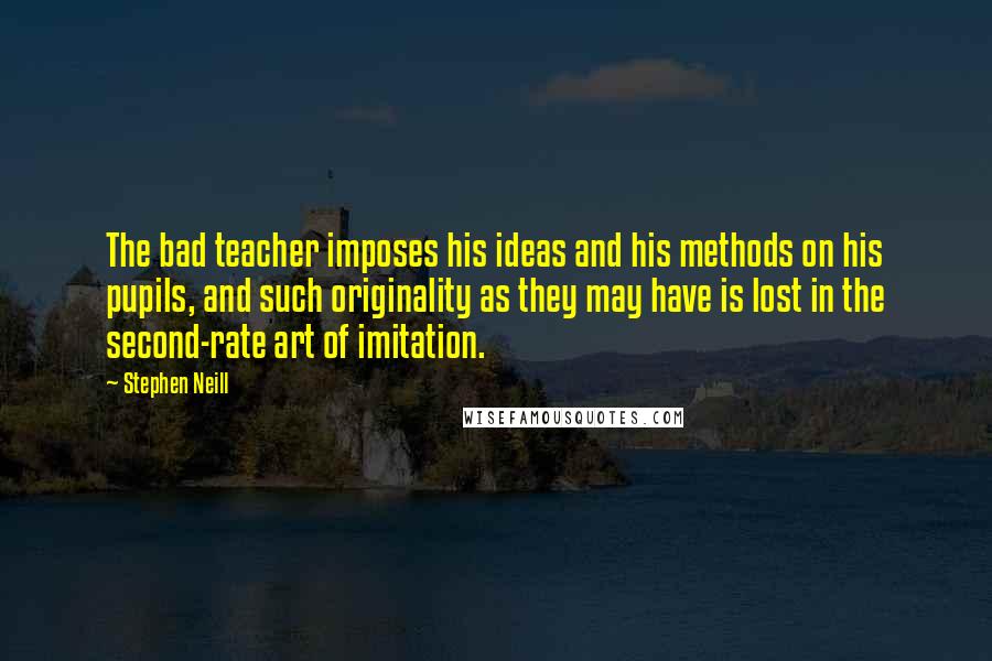 Stephen Neill Quotes: The bad teacher imposes his ideas and his methods on his pupils, and such originality as they may have is lost in the second-rate art of imitation.