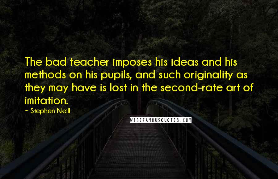 Stephen Neill Quotes: The bad teacher imposes his ideas and his methods on his pupils, and such originality as they may have is lost in the second-rate art of imitation.