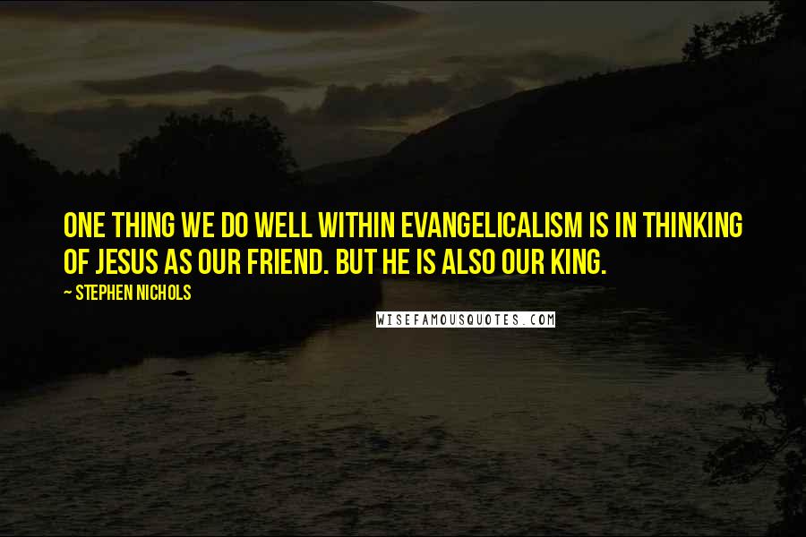 Stephen Nichols Quotes: One thing we do well within evangelicalism is in thinking of Jesus as our friend. But He is also our King.