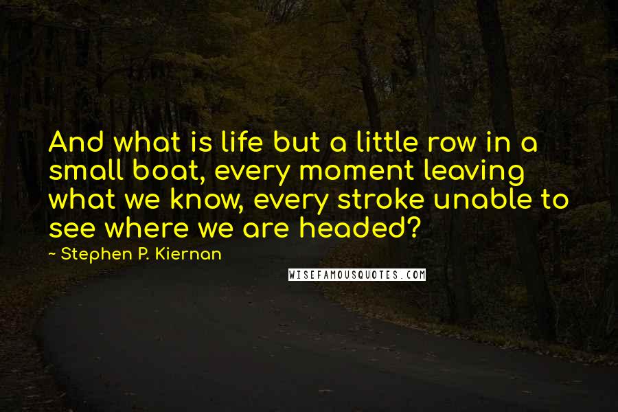 Stephen P. Kiernan Quotes: And what is life but a little row in a small boat, every moment leaving what we know, every stroke unable to see where we are headed?