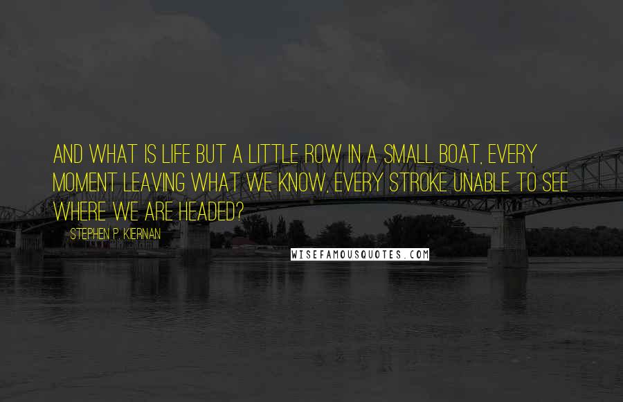 Stephen P. Kiernan Quotes: And what is life but a little row in a small boat, every moment leaving what we know, every stroke unable to see where we are headed?