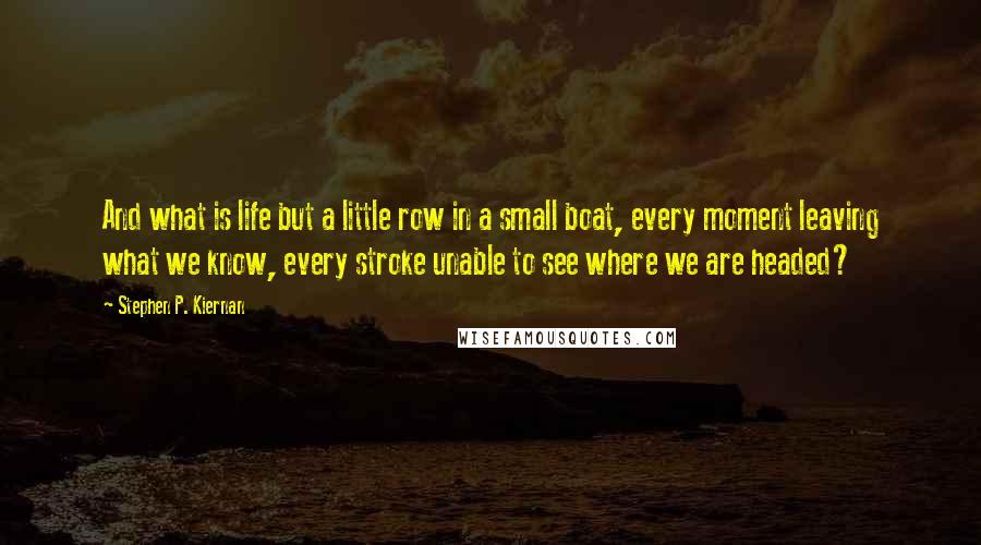 Stephen P. Kiernan Quotes: And what is life but a little row in a small boat, every moment leaving what we know, every stroke unable to see where we are headed?