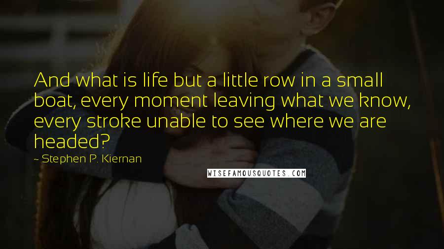 Stephen P. Kiernan Quotes: And what is life but a little row in a small boat, every moment leaving what we know, every stroke unable to see where we are headed?