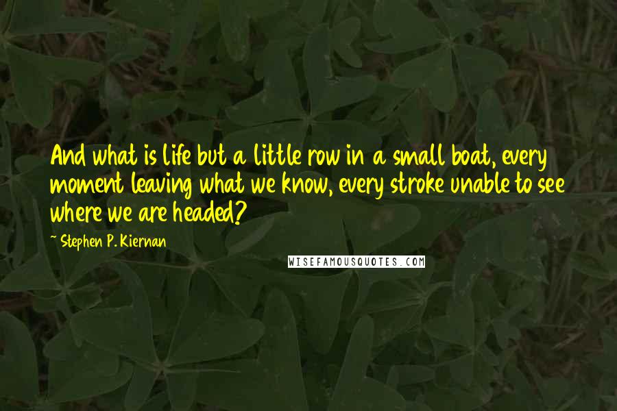 Stephen P. Kiernan Quotes: And what is life but a little row in a small boat, every moment leaving what we know, every stroke unable to see where we are headed?