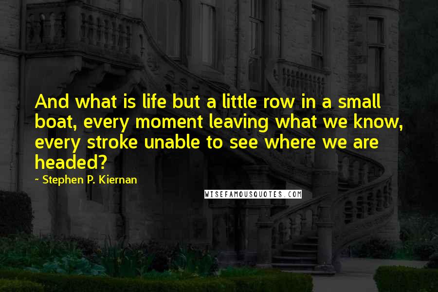 Stephen P. Kiernan Quotes: And what is life but a little row in a small boat, every moment leaving what we know, every stroke unable to see where we are headed?