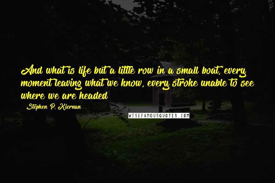 Stephen P. Kiernan Quotes: And what is life but a little row in a small boat, every moment leaving what we know, every stroke unable to see where we are headed?