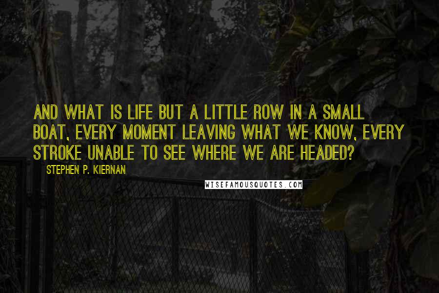 Stephen P. Kiernan Quotes: And what is life but a little row in a small boat, every moment leaving what we know, every stroke unable to see where we are headed?