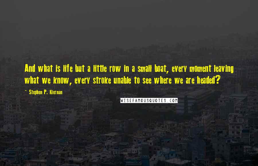 Stephen P. Kiernan Quotes: And what is life but a little row in a small boat, every moment leaving what we know, every stroke unable to see where we are headed?