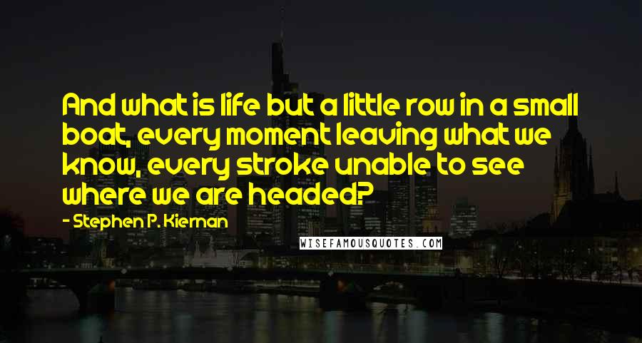 Stephen P. Kiernan Quotes: And what is life but a little row in a small boat, every moment leaving what we know, every stroke unable to see where we are headed?