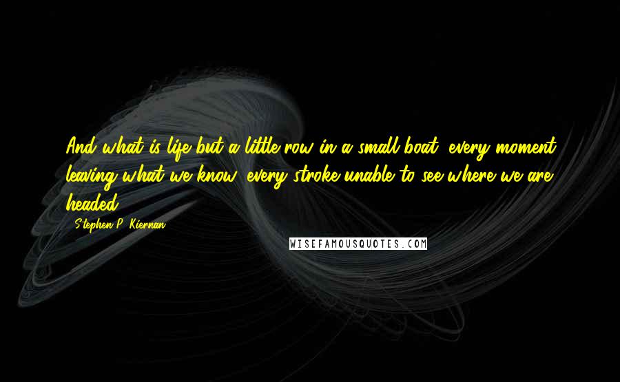 Stephen P. Kiernan Quotes: And what is life but a little row in a small boat, every moment leaving what we know, every stroke unable to see where we are headed?