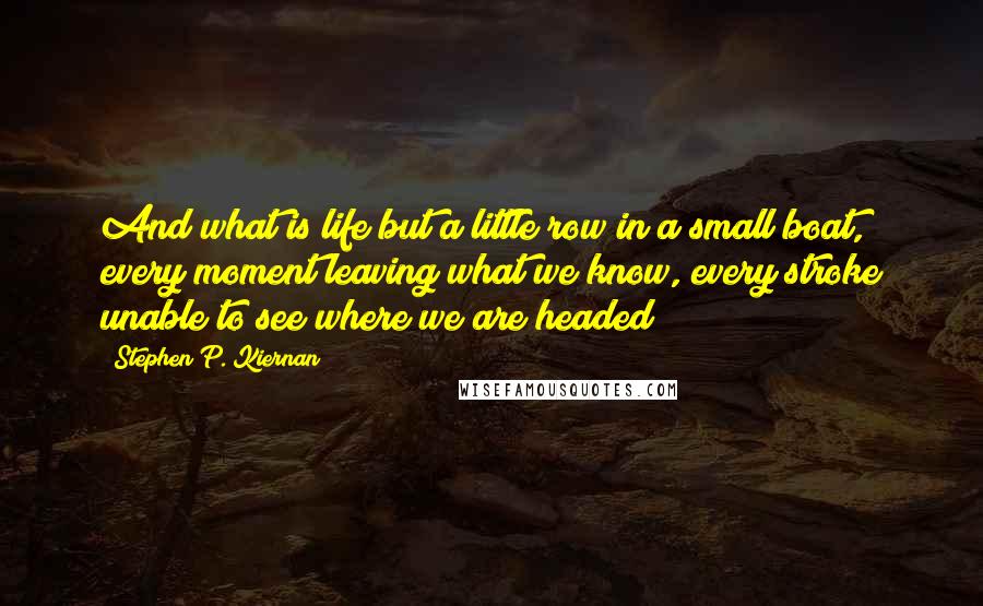 Stephen P. Kiernan Quotes: And what is life but a little row in a small boat, every moment leaving what we know, every stroke unable to see where we are headed?