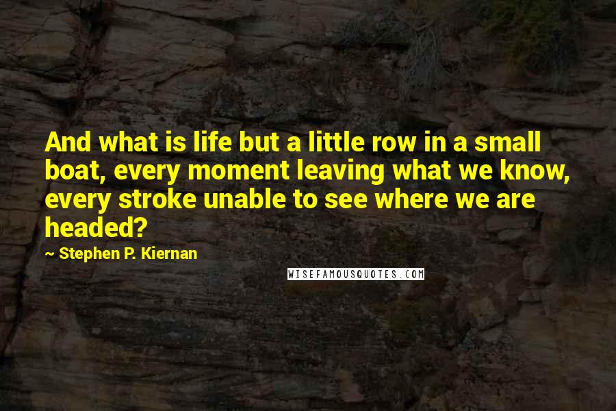 Stephen P. Kiernan Quotes: And what is life but a little row in a small boat, every moment leaving what we know, every stroke unable to see where we are headed?