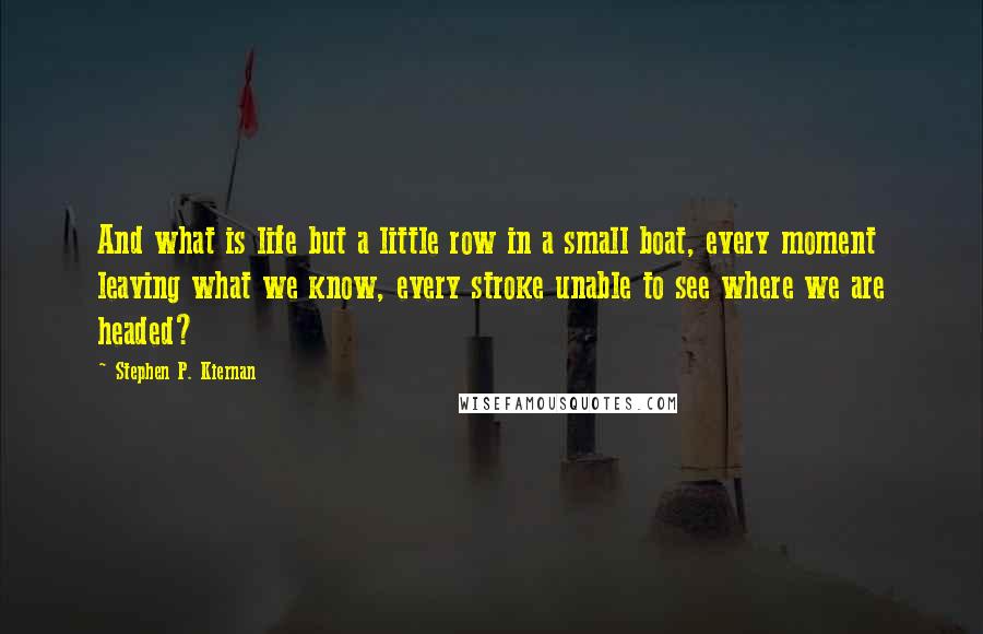 Stephen P. Kiernan Quotes: And what is life but a little row in a small boat, every moment leaving what we know, every stroke unable to see where we are headed?